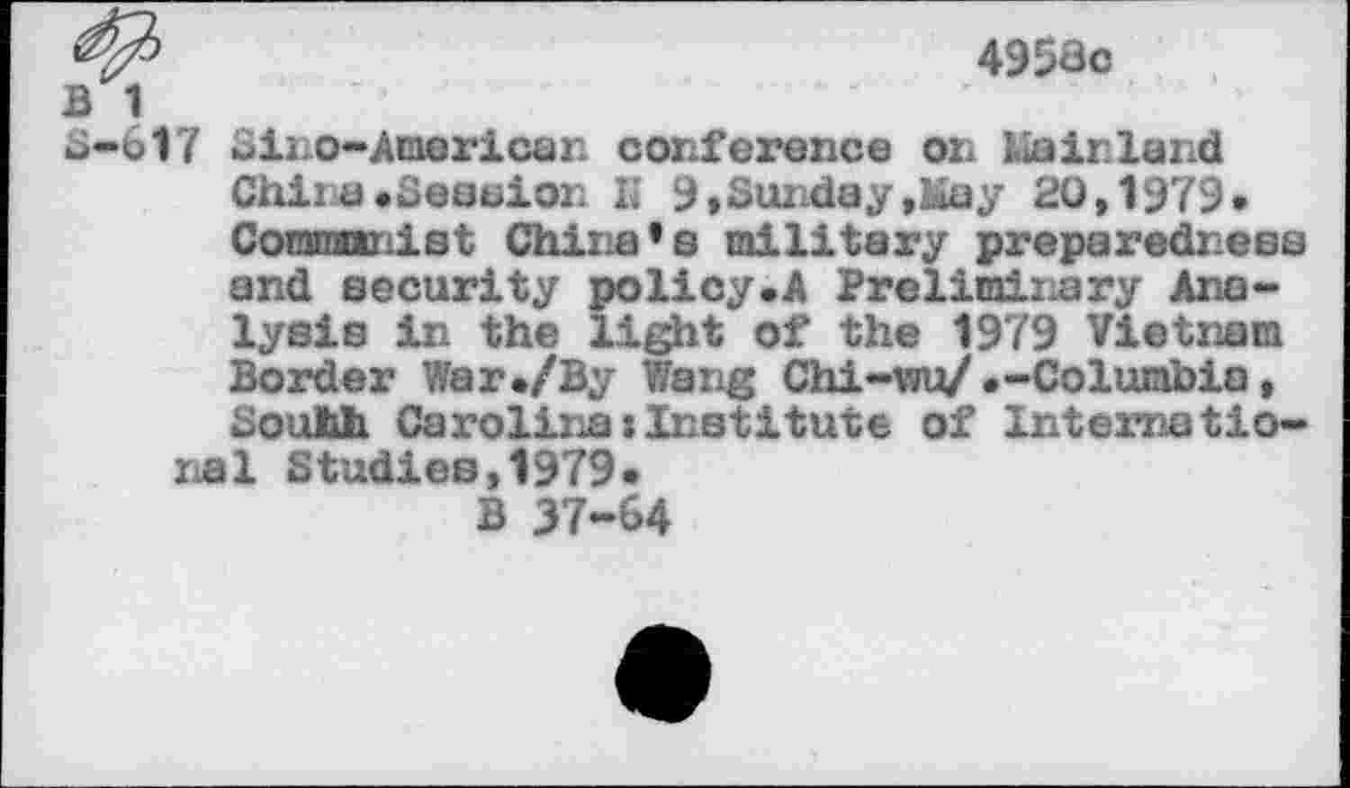 ﻿4958c
B 1
o-617 Sino-American conference on Mainland China»Session K 9»Sunday,May 20,1979» Conrannist China’s military preparedness and security policy.A Preliminary Analysis in the light of the 1979 Vietnam Border War»/By Wang Chi-wu/»-Columbia, SouMi Carolina:Institute of International Studies,1979»
B 37-64